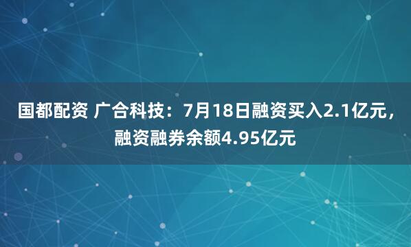 国都配资 广合科技：7月18日融资买入2.1亿元，融资融券余额4.95亿元