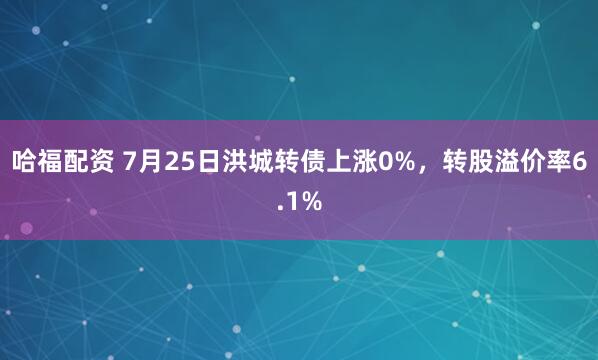 哈福配资 7月25日洪城转债上涨0%，转股溢价率6.1%