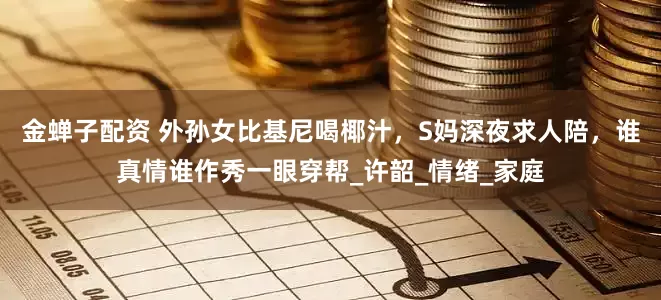 金蝉子配资 外孙女比基尼喝椰汁，S妈深夜求人陪，谁真情谁作秀一眼穿帮_许韶_情绪_家庭