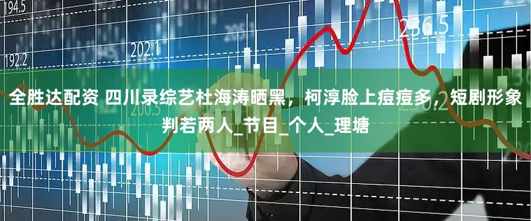 全胜达配资 四川录综艺杜海涛晒黑，柯淳脸上痘痘多，短剧形象判若两人_节目_个人_理塘
