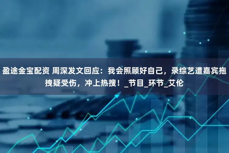盈途金宝配资 周深发文回应：我会照顾好自己，录综艺遭嘉宾拖拽疑受伤，冲上热搜！_节目_环节_艾伦