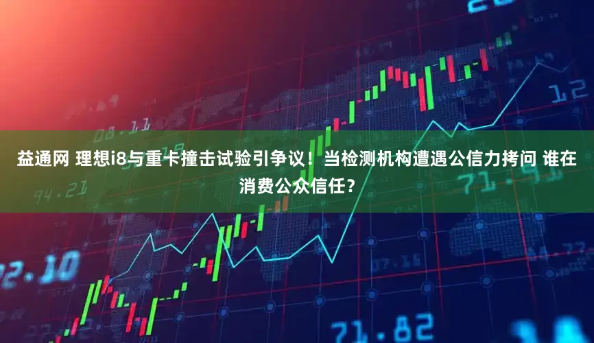 益通网 理想i8与重卡撞击试验引争议！当检测机构遭遇公信力拷问 谁在消费公众信任？