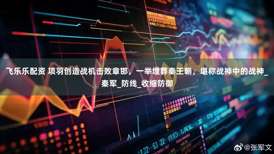 飞乐乐配资 项羽创造战机击败章邯，一举埋葬秦王朝，堪称战神中的战神_秦军_防线_收缩防御