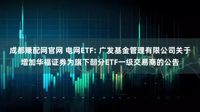 成都赚配网官网 电网ETF: 广发基金管理有限公司关于增加华福证券为旗下部分ETF一级交易商的公告