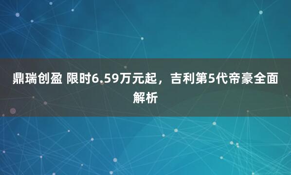 鼎瑞创盈 限时6.59万元起，吉利第5代帝豪全面解析