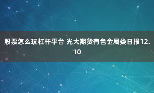 股票怎么玩杠杆平台 光大期货有色金属类日报12.10