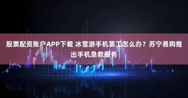 股票配资账户APP下载 冰雪游手机罢工怎么办?苏宁易购推出手机急救服务
