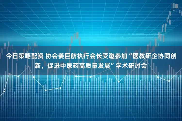 今日策略配资 协会姜巨舫执行会长受邀参加“医教研企协同创新,促进中医药高质量发展”学术研讨会