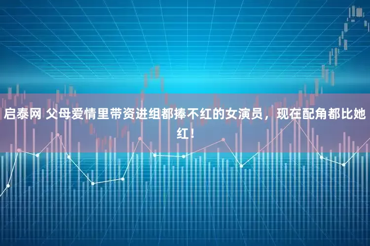 启泰网 父母爱情里带资进组都捧不红的女演员,现在配角都比她红!