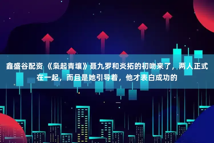 鑫盛谷配资 《枭起青壤》聂九罗和炎拓的初吻来了，两人正式在一起，而且是她引导着，他才表白成功的