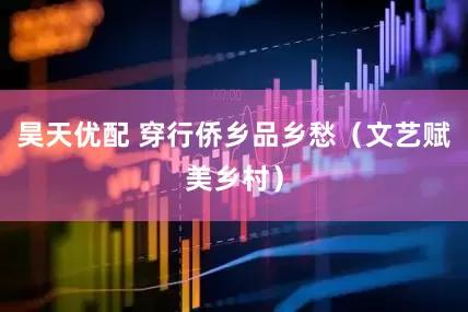 昊天优配 穿行侨乡品乡愁（文艺赋美乡村）